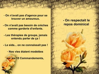 On n'avait pas d'agence pour se trouver un amoureux. - On n'avait pas besoin de crèches comme garderie d’enfants. - Les thérapies de groupe, jamais entendu parler de ça ! - Le sida... on ne connaissait pas ! Nos vies étaient modelées  sur les 10 Commandements ,  - On respectait l e repos dominical 