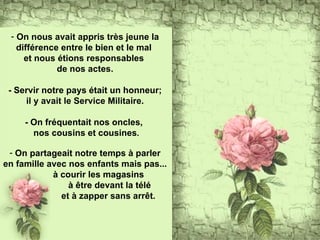 On nous avait appris très jeune la différence entre le bien et le mal  et nous étions responsables  de nos actes. - Servir notre pays était un honneur; il y avait le Service Militaire. - On fréquentait nos oncles,  nos cousins et cousines . On partageait notre temps à parler en famille avec nos enfants mais pas...  à courir les magasins à être devant la télé et à zapper sans arrêt. 