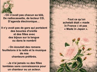 - On n'avait pas chacun sa télé,  De radiocassette, de lecteur CD,  D’agenda électronique…  Il n’y avait pas de gars qui portaient  des boucles d'oreille  et des filles avec des bijoux sur la langue  ou dans le nombril - On écoutait des romans feuilletons à la radio et la musique de nos chanteurs préférés. - Je n'ai jamais vu des filles tombées sans connaissance pour un chanteur ou un acteur. Tout ce qu’on achetait était « made in France » et pas  « Made in Japan » . 