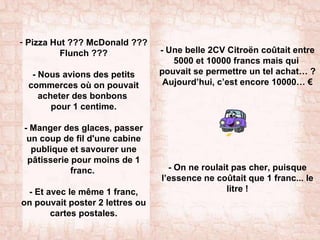 Pizza Hut ??? McDonald ??? Flunch ??? - Nous avions des petits commerces où on pouvait acheter des bonbons  pour 1 centime. - Manger des glaces, passer un coup de fil d'une cabine publique et savourer une pâtisserie pour moins de 1 franc.  - Et avec le même 1 franc, on pouvait poster 2 lettres ou cartes postales. -  Une belle 2CV Citroën coûtait entre 5000 et 10000 francs mais qui  pouvait se permettre un tel achat… ? Aujourd’hui, c’est encore 10000… € - On ne roulait pas cher, puisque l’essence ne coûtait que 1 franc... le litre ! 