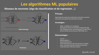 Les algorithmes ML populaires
@paulb_recast
Réseaux de neurones (algo de classification et de regression …)
Principe:
Apprendre les poids des connections entre les neurones.
Les poids sont ajustés donnée après donnée.
Avantages :
- Deep: modélise cas complexes
- Gère grand volume de données d’apprentissage
- Pas d'ingénierie des caractéristiques (“boîte noire”)
- Grand nombre de structures (CNN, RNN, etc.)
Désavantages :
- Comm ----
- Maintenabilité ----
- Apprentissage lent
- Prend beaucoup de mémoire (surtout en deep)
- Deep: nécessite grande quantité de données.
- Paramétrisation très peu intuitive
Apprentissage
Prédiction
 