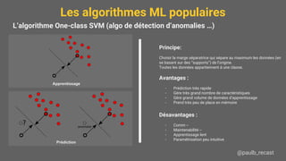 Les algorithmes ML populaires
@paulb_recast
L’algorithme One-class SVM (algo de détection d’anomalies …)
Principe:
Choisir la marge séparatrice qui sépare au maximum les données (en
se basant sur des “supports”) de l’origine.
Toutes les données appartiennent à une classe.
Avantages :
- Prédiction très rapide
- Gère très grand nombre de caractéristiques
- Gère grand volume de données d’apprentissage
- Prend très peu de place en mémoire
Désavantages :
- Comm --
- Maintenabilité --
- Apprentissage lent
- Paramétrisation peu intuitive
Apprentissage
Prédiction
 