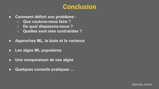 Conclusion
@paulb_recast
● Comment définir son problème :
○ Que voulons-nous faire ?
○ De quoi disposons-nous ?
○ Quelles sont mes contraintes ?
● Approches ML, le biais et la variance
● Les algos ML populaires
● Une comparaison de ces algos
● Quelques conseils pratiques ...
 