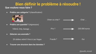 Bien définir le problème à résoudre !
@paulb_recast
Que voulons-nous faire ?
● Prédire une catégorie ? (classification)
● Prédire une quantité ? (régression)
100m2, Orly, Garage …
● Détecter une anomalie ?
20 dollars retiré 5 fois à Las Vegas
● Trouver une structure dans les données ?
Chien ou chat ? Chat ...
230.000 euros
OuiFraude ?
Prix ?
 