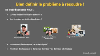 Bien définir le problème à résoudre !
@paulb_recast
De quoi disposons-nous ?
● Avons-nous beaucoup de données ?
● Les données sont-elles labellisées ?
● Avons nous beaucoup de caractéristiques ?
● Combien de classes ai-je dans mes données ? (si données labellisées)
Images labelisées “kim”
Images labelisées “chat”Images non-labelisées
(en désordre)
 