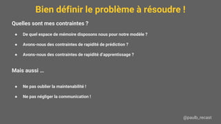 Bien définir le problème à résoudre !
@paulb_recast
Quelles sont mes contraintes ?
● De quel espace de mémoire disposons nous pour notre modèle ?
● Avons-nous des contraintes de rapidité de prédiction ?
● Avons-nous des contraintes de rapidité d’apprentissage ?
Mais aussi …
● Ne pas oublier la maintenabilité !
● Ne pas négliger la communication !
 