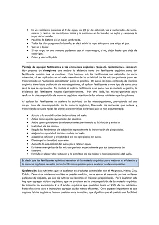 •
•
•
•
•
•

En un recipiente ponemos el lt de agua, los 40 gr de estiércol, las 2 cucharadas de leche;
azúcar y ceniza. Los mezclamos todos y lo vaciamos en la botella, se agita y cerramos la
tapa de la botella.
Ponemos la botella en un lugar sombreado.
Todos los días purgamos la botella, es decir abrir la tapa solo para que salga el gas.
Volver a tapar
Si nos urge, en una semana podemos usar el supermagro, si no, dejar hasta que deje de
sacar gas.
Colar y usar el líquido

Ventaja de agregar fertilizantes a las enmiendas orgánicas (bocashi, lombrihumus, compost):
Hay proceso de sinergismo que mejora la eficiencia tanto del fertilizante orgánico como del
fertilizante químico que se combina. Esto funciona así: los fertilizantes son extraídos de rocas
minerales, al ser aplicados en el suelo necesitan de la actividad de los microorganismos para ser
transformado en “sustancias comestibles” para las plantas. Un suelo con bajo contenido de materia
orgánica tiene baja población de microorganismos, al aplicar fertilizantes a este tipo de suelo poco
será lo que se aprovecha. En cambio al aplicar fertilizante a un suelo rico en materia orgánica, la
eficiencia del fertilizante mejora significativamente. Por otro lado, los microorganismos para
realizar la descomposición de materia orgánica necesitan de los mismos nutrientes que las plantas.
Al aplicar los fertilizantes se acelera la actividad de los microorganismos, provocando así una
mayor tasa de descomposición de la materia orgánica, liberando los nutrientes que retiene y
transfiriendo al suelo todas las demás características benéficas que se han documentado:
•
•
•
•
•
•
•
•
•
•
•
•

Ayuda a la estabilización de la acidez del suelo.
Actúa como agente quelatante del aluminio.
Actúa como quelatante de micronutrientes previniendo su lixiviación y evita la
toxicidad de los mismos.
Regula los fenómenos de adsorción especialmente la inactivación de plaguicidas.
Mejora la capacidad de intercambio del suelo.
Mejora la cohesión y estabilidad de los agregados del suelo.
Disminuye la densidad aparente.
Aumenta la capacidad del suelo para retener agua.
Es fuente energética de los microorganismos especialmente por sus compuestos de
carbono.
Estimula el desarrollo radicular y la actividad de los macro y microorganismos del suelo.

Es decir que los fertilizantes químicos necesitan de la materia orgánica para mejorar su eficiencia y
la materia orgánica necesita de los fertilizantes químicos para acelerar su descomposición.
Quelatación: Los nutrientes que se quelatan en productos comerciales son el Magnesio, Hierro, Zinc,
Calcio. Pero otros nutrientes también se pueden quelatar, no se ven en el mercado porque no tienen
potencial de negocio, ya que los cultivos los necesitan en menores proporciones. Para quelatar solo
hay que agregar ácidos orgánicos, que se producen en la descomposición de la materia orgánica.
La industria ha encontrado 2 o 3 ácidos orgánicos que quelatan hasta el 95% de los nutrientes.
Para ellos seria caro e impráctico agregar ácidos menos eficientes. Otro aspecto importante es que
algunos ácidos orgánicos forman quelatos muy inestables, que significa que el quelato con facilidad

 