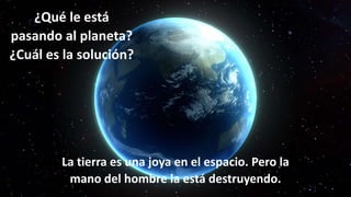 La tierra es una joya en el espacio. Pero la
mano del hombre la está destruyendo.
¿Qué le está
pasando al planeta?
¿Cuál es la solución?
 