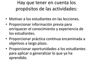 Hay que tener en cuenta los
     propósitos de las actividades:
• Motivar a los estudiantes en las lecciones.
• Proporcionar información previa para
  enriquecer el conocimiento y experiencia de
  los estudiantes.
• Proporcionar práctica continua encaminada a
  objetivos a largo plazo.
• Proporcionar oportunidades a los estudiantes
  para aplicar o generalizar lo que ya ha
  aprendido.
 
