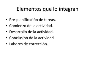 Elementos que lo integran
•   Pre-planificación de tareas.
•   Comienzo de la actividad.
•   Desarrollo de la actividad.
•   Conclusión de la actividad
•   Labores de corrección.
 