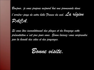 Bonjour, je vous propose aujourd’hui une promenade dans 
l’arrière-pays de notre belle France du sud. La région 
PACA. 
Si vous êtes inconditionnel des plages et du bronzage cette 
présentation n’est pas pour vous. Sinon laissez-vous surprendre 
par la beauté des sites et des paysages. 
Bonne visite. 
 