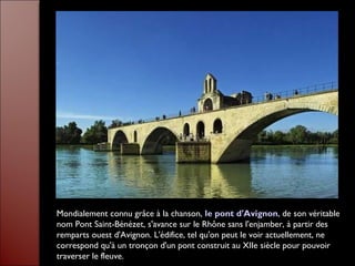 Mondialement connu grâce à la chanson, le pont d'Avignon, de son véritable
nom Pont Saint-Bénézet, s'avance sur le Rhône sans l'enjamber, à partir des
remparts ouest d'Avignon. L'édifice, tel qu'on peut le voir actuellement, ne
correspond qu'à un tronçon d'un pont construit au XIIe siècle pour pouvoir
traverser le fleuve.
 