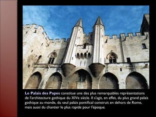 Le Palais des Papes constitue une des plus remarquables représentations
de l'architecture gothique du XIVe siècle. Il s'agit, en effet, du plus grand palais
gothique au monde, du seul palais pontifical construit en dehors de Rome,
mais aussi du chantier le plus rapide pour l'époque.
 