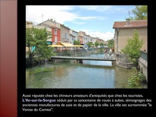 Aussi réputée chez les chineurs amateurs d'antiquités que chez les touristes,
L'Ile-sur-la-Sorgue séduit par sa soixantaine de roues à aubes, témoignages des
anciennes manufactures de soie et de papier de la ville. La ville est surnommée "la
Venise du Comtat".
 