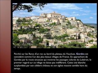 Perché sur les flancs d'un roc au bord du plateau du Vaucluse, Gordes est
considéré comme l'un des plus beaux villages de France. En approchant de
Gordes par la route sinueuse qui traverse les paysages colorés du Lubéron, le
premier regard sur ce village ne laisse pas indifférent. Cette cité blanche
surplombée par son célèbre château et son église massive semble hors du
temps.
 