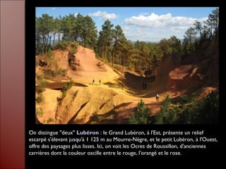 On distingue "deux" Lubéron : le Grand Lubéron, à l'Est, présente un relief
escarpé s'élevant jusqu'à 1 125 m au Mourre-Nègre, et le petit Lubéron, à l'Ouest,
offre des paysages plus lisses. Ici, on voit les Ocres de Roussillon, d'anciennes
carrières dont la couleur oscille entre le rouge, l'orangé et le rose.
 