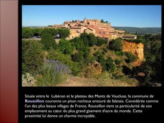 Située entre le  Lubéron et le plateau des Monts de Vaucluse, la commune de
Roussillon couronne un piton rocheux entouré de falaises. Considérée comme
l'un des plus beaux villages de France, Roussillon tient sa particularité de son
emplacement au cœur du plus grand gisement d'ocre du monde. Cette
proximité lui donne un charme incroyable.
 