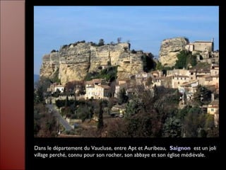 Dans le département du Vaucluse, entre Apt et Auribeau, Saignon est un joli
village perché, connu pour son rocher, son abbaye et son église médiévale.
 