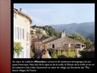 Au cœur du Lubéron, Ménerbes a conservé de nombreux témoignages de son
passé historique. Haut lieu de la vigne et de la truffe, la Maison de la truffe et du vin
du Luberon a été créée récemment au cœur du village, qui fait partie des "Plus
beaux villages de France.
 