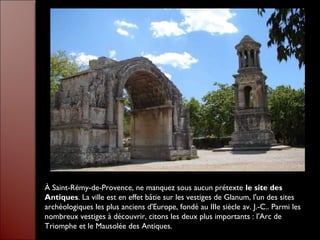 À Saint-Rémy-de-Provence, ne manquez sous aucun prétexte le site des
Antiques. La ville est en effet bâtie sur les vestiges de Glanum, l'un des sites
archéologiques les plus anciens d'Europe, fondé au IIIe siècle av. J.-C.. Parmi les
nombreux vestiges à découvrir, citons les deux plus importants : l'Arc de
Triomphe et le Mausolée des Antiques.
 