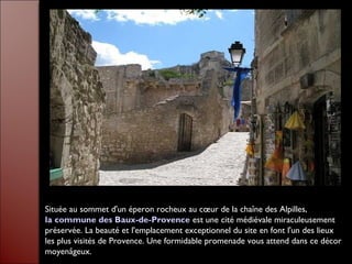Située au sommet d'un éperon rocheux au cœur de la chaîne des Alpilles,
la commune des Baux-de-Provence est une cité médiévale miraculeusement
préservée. La beauté et l'emplacement exceptionnel du site en font l'un des lieux
les plus visités de Provence. Une formidable promenade vous attend dans ce décor
moyenâgeux.
 