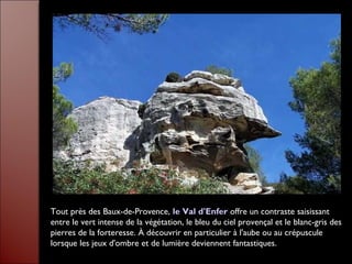 Tout près des Baux-de-Provence, le Val d'Enfer offre un contraste saisissant
entre le vert intense de la végétation, le bleu du ciel provençal et le blanc-gris des
pierres de la forteresse. À découvrir en particulier à l'aube ou au crépuscule
lorsque les jeux d'ombre et de lumière deviennent fantastiques.
 