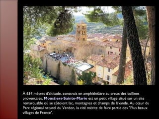 À 634 mètres d'altitude, construit en amphithéâtre au creux des collines
provençales, Moustiers-Sainte-Marie est un petit village situé sur un site
remarquable où se côtoient lac, montagnes et champs de lavande. Au cœur du
Parc régional naturel du Verdon, la cité mérite de faire partie des "Plus beaux
villages de France".
 