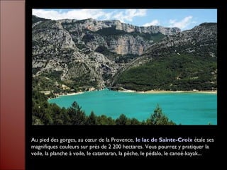 Au pied des gorges, au cœur de la Provence, le lac de Sainte-Croix étale ses
magnifiques couleurs sur près de 2 200 hectares. Vous pourrez y pratiquer la
voile, la planche à voile, le catamaran, la pêche, le pédalo, le canoë-kayak...
 