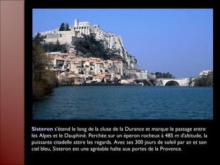 Sisteron s'étend le long de la cluse de la Durance et marque le passage entre
les Alpes et le Dauphiné. Perchée sur un éperon rocheux à 485 m d'altitude, la
puissante citadelle attire les regards. Avec ses 300 jours de soleil par an et son
ciel bleu, Sisteron est une agréable halte aux portes de la Provence.
 