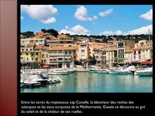 Entre les ocres du majestueux cap Canaille, la blancheur des roches des
calanques et les eaux turquoise de la Méditerranée, Cassis se découvre au gré
du soleil et de la chaleur de ses ruelles.
 