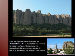 Dans les Alpes-de-Haute-Provence, les
Pénitents des Mées résultent d'une curieuse
formation rocheuse. Cette masse très
découpée par l'érosion est composée de
crêtes et de canyons sur environ un kilomètre.
 