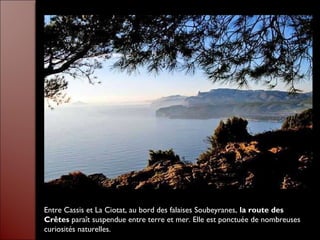 Entre Cassis et La Ciotat, au bord des falaises Soubeyranes, la route des
Crêtes paraît suspendue entre terre et mer. Elle est ponctuée de nombreuses
curiosités naturelles.
 