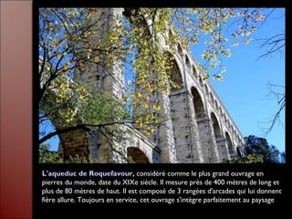 L'aqueduc de Roquefavour, considéré comme le plus grand ouvrage en
pierres du monde, date du XIXe siècle. Il mesure près de 400 mètres de long et
plus de 80 mètres de haut. Il est composé de 3 rangées d'arcades qui lui donnent
fière allure. Toujours en service, cet ouvrage s'intègre parfaitement au paysage
 
