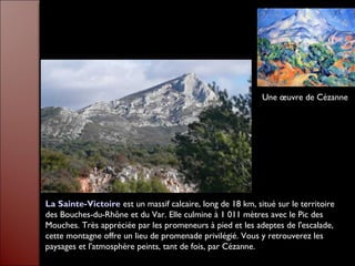 La Sainte-Victoire est un massif calcaire, long de 18 km, situé sur le territoire
des Bouches-du-Rhône et du Var. Elle culmine à 1 011 mètres avec le Pic des
Mouches. Très appréciée par les promeneurs à pied et les adeptes de l'escalade,
cette montagne offre un lieu de promenade privilégié. Vous y retrouverez les
paysages et l'atmosphère peints, tant de fois, par Cézanne.
Une œuvre de Cézanne
 