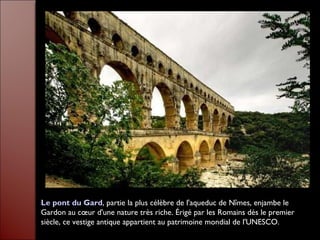 Le pont du Gard, partie la plus célèbre de l'aqueduc de Nîmes, enjambe le
Gardon au cœur d'une nature très riche. Érigé par les Romains dès le premier
siècle, ce vestige antique appartient au patrimoine mondial de l'UNESCO.
 