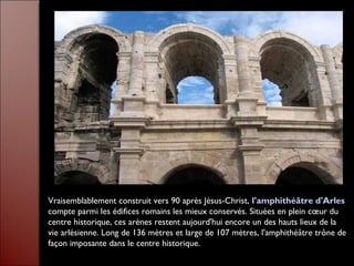 Vraisemblablement construit vers 90 après Jésus-Christ, l'amphithéâtre d'Arles
compte parmi les édifices romains les mieux conservés. Situées en plein cœur du
centre historique, ces arènes restent aujourd'hui encore un des hauts lieux de la
vie arlésienne. Long de 136 mètres et large de 107 mètres, l'amphithéâtre trône de
façon imposante dans le centre historique.
 