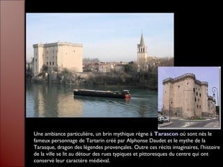 Une ambiance particulière, un brin mythique règne à Tarascon où sont nés le
fameux personnage de Tartarin créé par Alphonse Daudet et le mythe de la
Tarasque, dragon des légendes provençales. Outre ces récits imaginaires, l'histoire
de la ville se lit au détour des rues typiques et pittoresques du centre qui ont
conservé leur caractère médiéval.
 