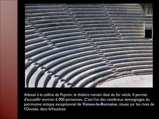 Adossé à la colline de Puymin, le théâtre romain date du Ier siècle. Il permet
d'accueillir environ 6 000 personnes. C'est l'un des nombreux témoignages du
patrimoine antique exceptionnel de Vaison-la-Romaine, située sur les rives de
l'Ouvèze, dans leVaucluse.
 