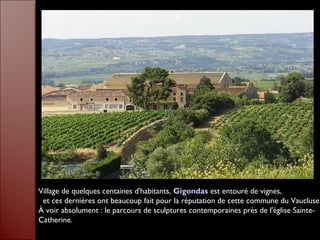 $
Village de quelques centaines d'habitants, Gigondas est entouré de vignes,
et ces dernières ont beaucoup fait pour la réputation de cette commune du Vaucluse.
À voir absolument : le parcours de sculptures contemporaines près de l'église Sainte-
Catherine.
 