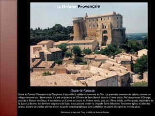 Entre le Comtat Venaissin et le Dauphiné, il accueille la célèbre Université du Vin. La première mention de celui-ci comme un
village remonte au 13ème siècle. Il a été un prieuré de l'Ordre de Saint Benoît dans le 11ème siècle. Fief des princes d'Orange,
puis de la Maison des Baux, il est devenu un Comté au cours du 16ème siècle, puis, au 17ème siècle, un Marquisat, dépendant de
la Suze-La Baume, les derniers seigneurs de Suze. Vous pouvez visiter: la chapelle Saint-Sébastien, l'ancienne église, la salle des
grains, la zone de vieilles pierres lavoir, le jardin ampélographique (une collection de plants de vigne du monde-plus).
Suze-la-Rousse
la Drôme Provençale
Salutations à mes amis Marc et Hilda de Suze-la-Rousse
 