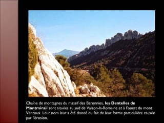 Chaîne de montagnes du massif des Baronnies, les Dentelles de
Montmirail sont situées au sud de Vaison-la-Romaine et à l'ouest du mont
Ventoux. Leur nom leur a été donné du fait de leur forme particulière causée
par l'érosion.
 