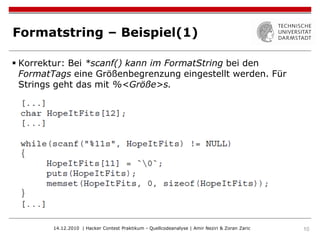 Formatstring – Beispiel(1)

 Korrektur: Bei *scanf() kann im FormatString bei den
  FormatTags eine Größenbegrenzung eingestellt werden. Für
  Strings geht das mit %<Größe>s.




        14.12.2010 | Hacker Contest Praktikum - Quellcodeanalyse | Amir Neziri & Zoran Zaric   10
 