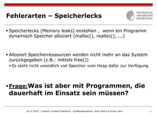 Fehlerarten – Speicherlecks

 Speicherlecks (Memory leaks) enstehen , wenn ein Programm
  dynamisch Speicher alloziert (malloc(), realloc(), ...)



 Alloziert Speicherressourcen werden nicht mehr an das System
  zurückgegeben (z.B.: mittels free())
  Es steht nicht unendlich viel Speicher vom Heap dafür zur Verfügung




 Frage:Was ist aber mit Programmen, die
 dauerhaft im Einsatz sein müssen?

         14.12.2010 | Hacker Contest Praktikum - Quellcodeanalyse | Amir Neziri & Zoran Zaric   11
 