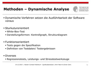 Methoden – Dynamische Analyse

 Dynamische Verfahren setzen die Ausführbarkeit der Software
  voraus

 Sturkuturorientiert
  White-Box-Test
  Darstellungsformen: Kontrollgraph, Strukturdiagram


 Funktionsorientiert
  Tests gegen die Spezifikation
  Definition von Testdaten/ Testergebnissen


 Diverses
  Regressionstests, Leistungs- und Stresstestwerkzeuge

         14.12.2010 | Hacker Contest Praktikum - Quellcodeanalyse | Amir Neziri & Zoran Zaric   14
 