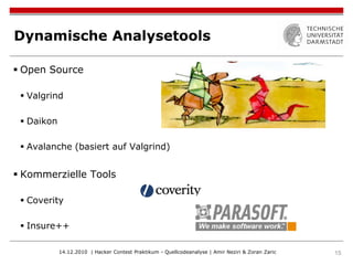 Dynamische Analysetools

 Open Source

  Valgrind

  Daikon

  Avalanche (basiert auf Valgrind)


 Kommerzielle Tools

  Coverity

  Insure++

            14.12.2010 | Hacker Contest Praktikum - Quellcodeanalyse | Amir Neziri & Zoran Zaric   15
 
