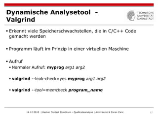 Dynamische Analysetool -
Valgrind
 Erkennt viele Speicherschwachstellen, die in C/C++ Code
  gemacht werden

 Programm läuft im Prinzip in einer virtuellen Maschine

 Aufruf
  Normaler Aufruf: myprog arg1 arg2

  valgrind --leak-check=yes myprog arg1 arg2

  valgrind --tool=memcheck program_name




           14.12.2010 | Hacker Contest Praktikum - Quellcodeanalyse | Amir Neziri & Zoran Zaric   17
 