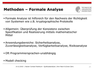 Methoden – Formale Analyse

 Formale Analyse ist hilfsreich für den Nachweis der Richtigkeit
  von Systemen wie z.B. kryptographische Protokolle

 Allgemein: Überprüfung der Konsistenz zwischen
  Speziﬁkation und Realisierung mittels mathematischer
  Mittel

 Anwendungsbereiche: Sicherheitsanalyse,
  Zuverlässigkeitsanalyse, Verfügbarkeitsanalyse, Risikoanalyse

 Oft Programmiersprachen-unabhängig

 Modell checking

         14.12.2010 | Hacker Contest Praktikum - Quellcodeanalyse | Amir Neziri & Zoran Zaric   21
 