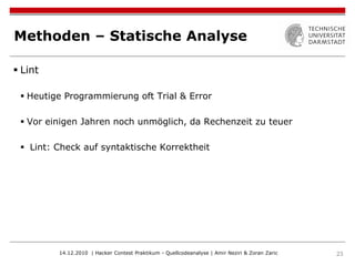 Methoden – Statische Analyse

 Lint

  Heutige Programmierung oft Trial & Error

  Vor einigen Jahren noch unmöglich, da Rechenzeit zu teuer

  Lint: Check auf syntaktische Korrektheit




         14.12.2010 | Hacker Contest Praktikum - Quellcodeanalyse | Amir Neziri & Zoran Zaric   23
 
