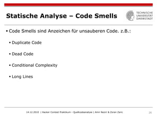 Statische Analyse – Code Smells

 Code Smells sind Anzeichen für unsauberen Code. z.B.:

  Duplicate Code

  Dead Code

  Conditional Complexity

  Long Lines




         14.12.2010 | Hacker Contest Praktikum - Quellcodeanalyse | Amir Neziri & Zoran Zaric   26
 
