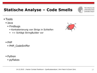 Statische Analyse – Code Smells

 Tools
  Java
    Findbugs
     Konkatenierung von Strigs in Schleifen
     => Schlägt StringBuilder vor



  PHP
    PHP_CodeSniffer



  Python
    pyflakes


          14.12.2010 | Hacker Contest Praktikum - Quellcodeanalyse | Amir Neziri & Zoran Zaric   27
 
